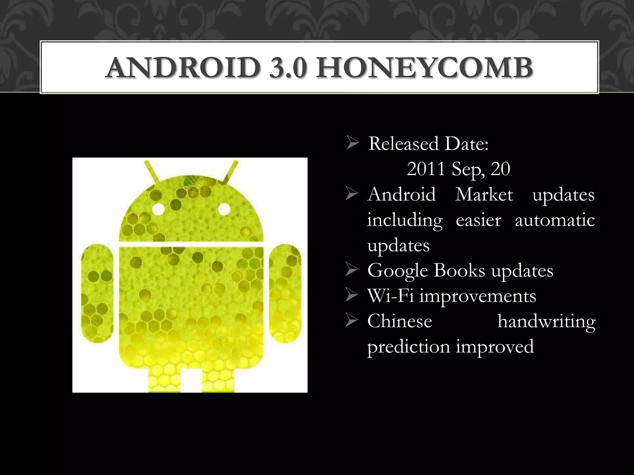  Released Date:
2011 Sep, 20
 Android Market updates
including easier automatic
updates
 Google Books updates
 Wi-Fi improvements
 Chinese handwriting
prediction improved
ANDROID 3.0 HONEYCOMB
 