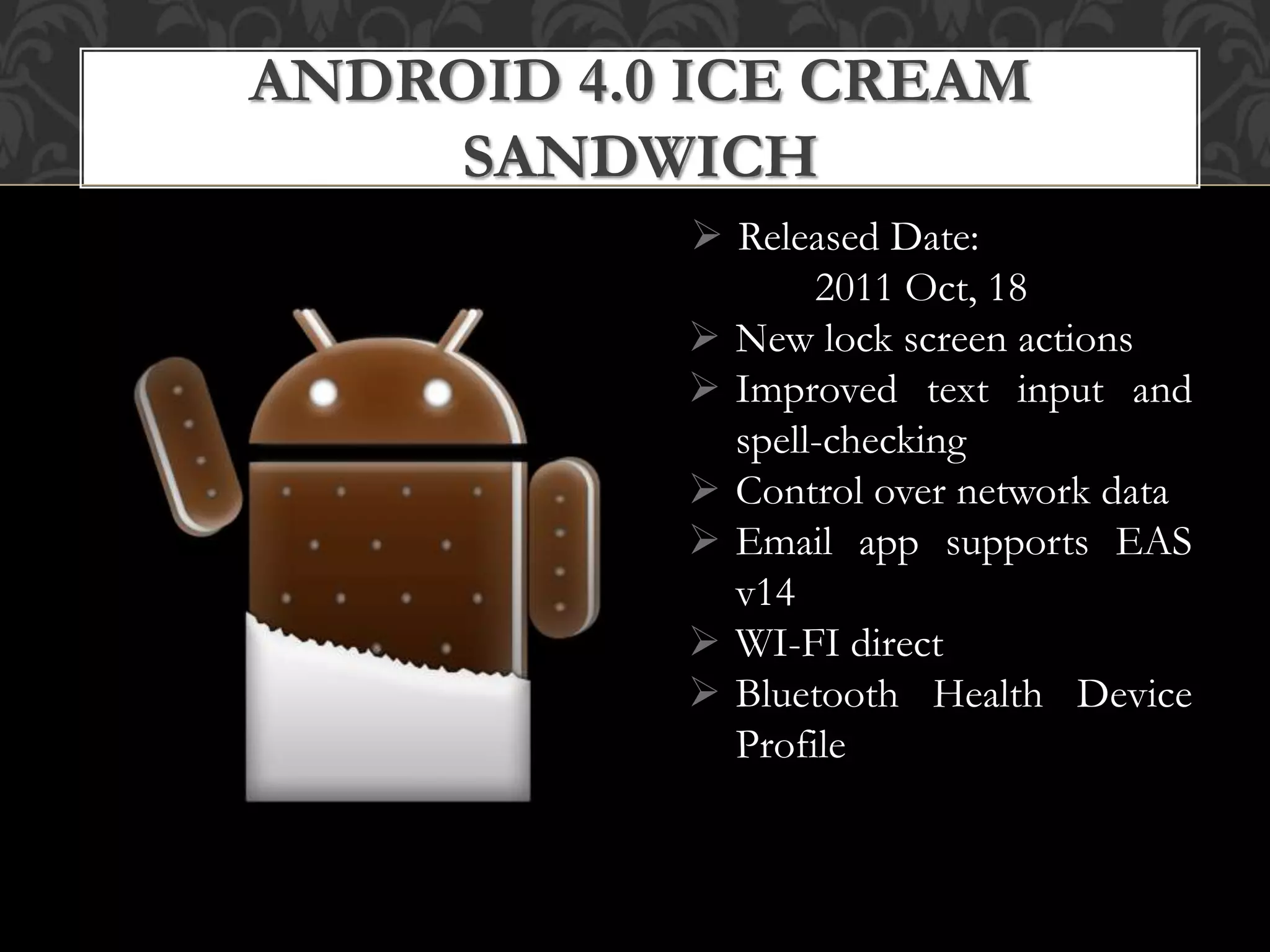  Released Date:
2011 Oct, 18
 New lock screen actions
 Improved text input and
spell-checking
 Control over network data
 Email app supports EAS
v14
 WI-FI direct
 Bluetooth Health Device
Profile
ANDROID 4.0 ICE CREAM
SANDWICH
 