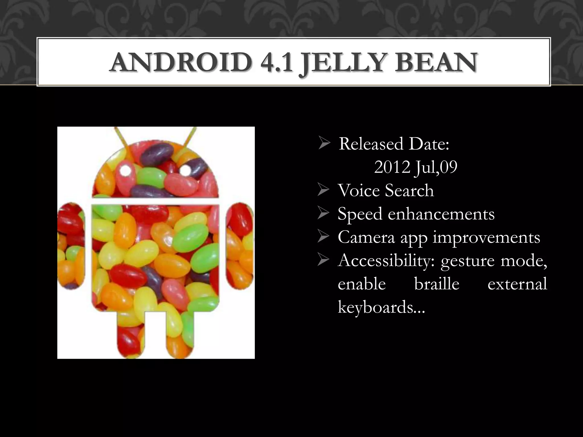  Released Date:
2012 Jul,09
 Voice Search
 Speed enhancements
 Camera app improvements
 Accessibility: gesture mode,
enable braille external
keyboards...
ANDROID 4.1 JELLY BEAN
 