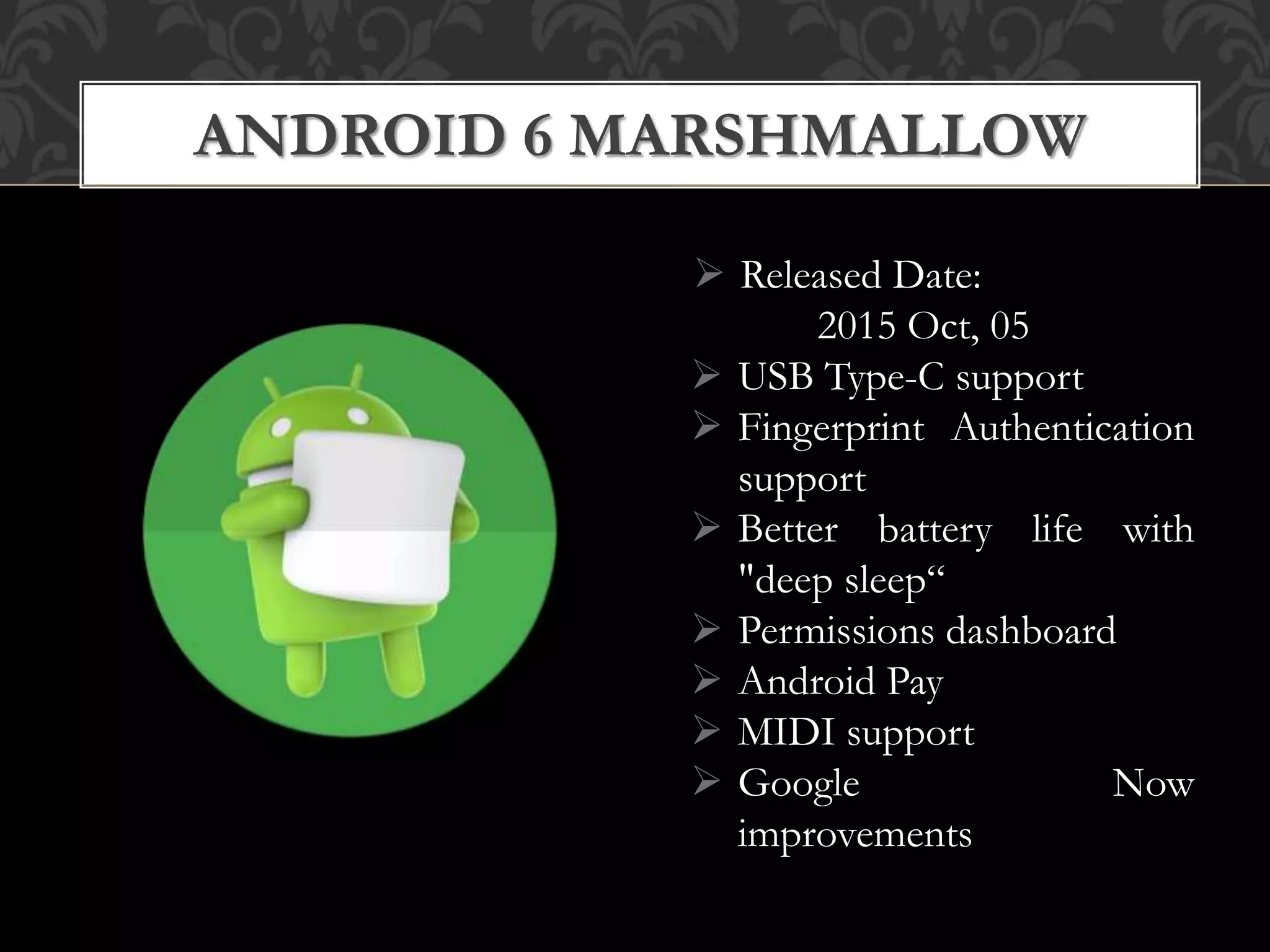  Released Date:
2015 Oct, 05
 USB Type-C support
 Fingerprint Authentication
support
 Better battery life with
"deep sleep“
 Permissions dashboard
 Android Pay
 MIDI support
 Google Now
improvements
ANDROID 6 MARSHMALLOW
 