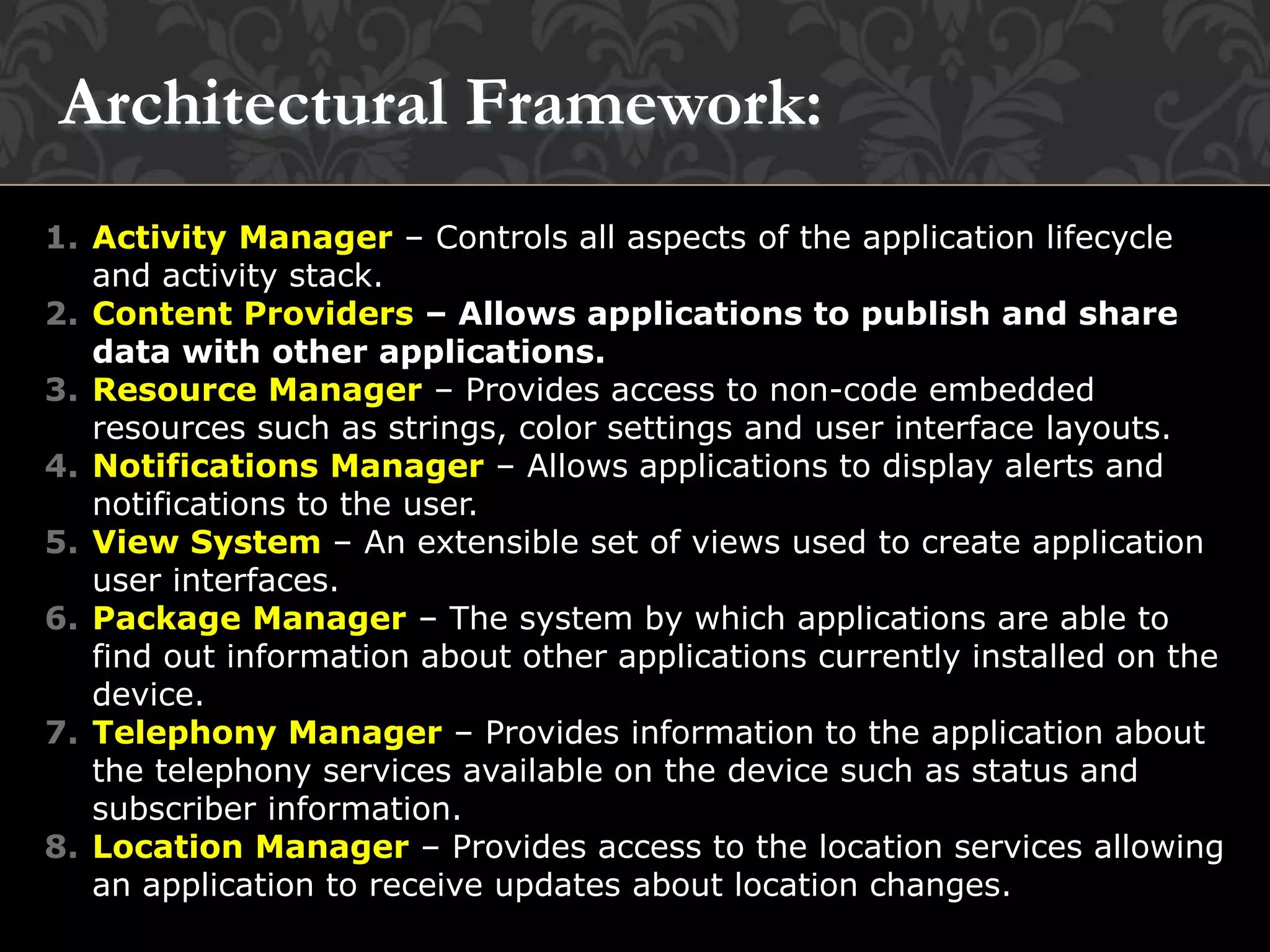 1. Activity Manager – Controls all aspects of the application lifecycle
and activity stack.
2. Content Providers – Allows applications to publish and share
data with other applications.
3. Resource Manager – Provides access to non-code embedded
resources such as strings, color settings and user interface layouts.
4. Notifications Manager – Allows applications to display alerts and
notifications to the user.
5. View System – An extensible set of views used to create application
user interfaces.
6. Package Manager – The system by which applications are able to
find out information about other applications currently installed on the
device.
7. Telephony Manager – Provides information to the application about
the telephony services available on the device such as status and
subscriber information.
8. Location Manager – Provides access to the location services allowing
an application to receive updates about location changes.
Architectural Framework:
 