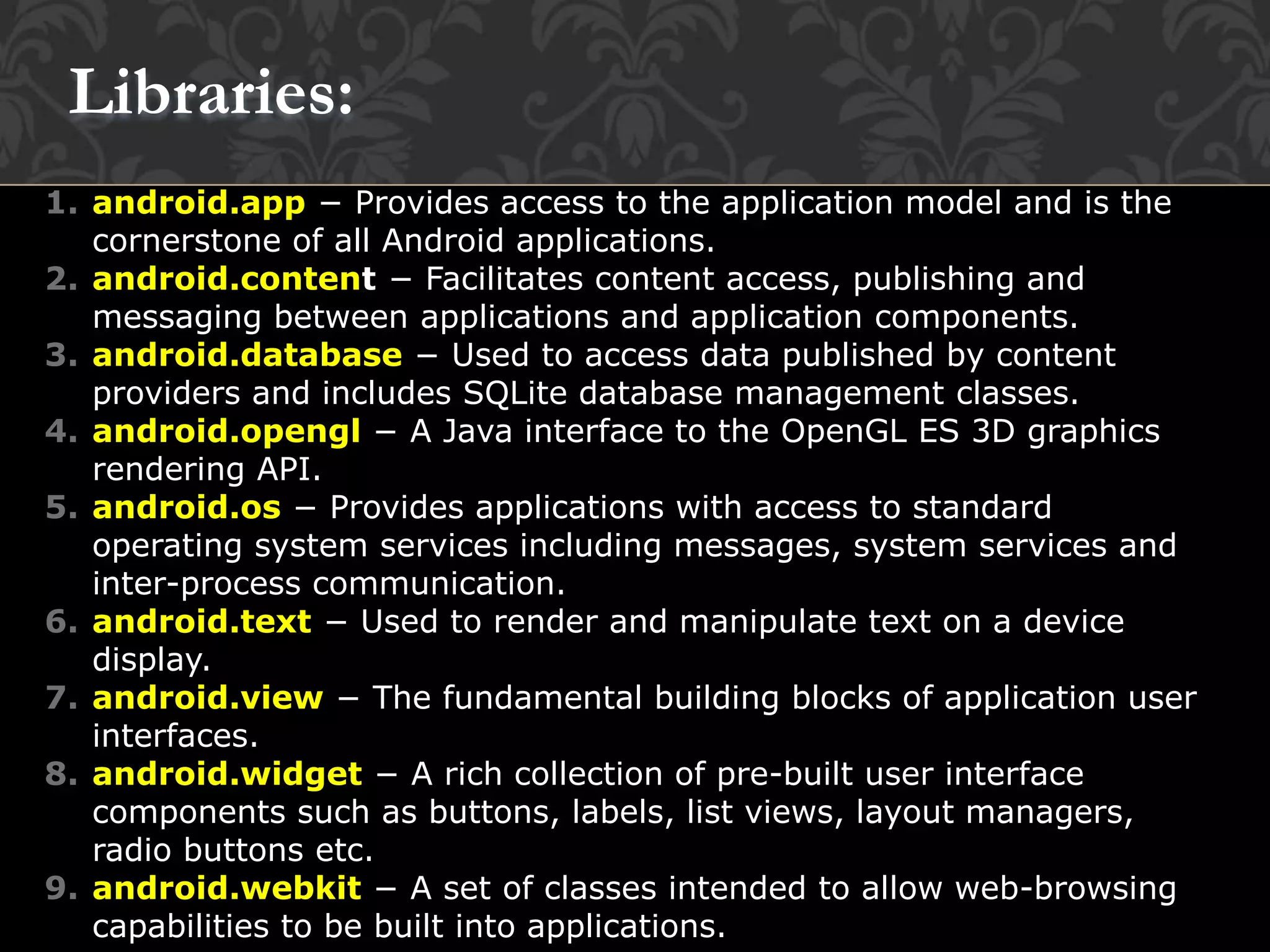 1. android.app − Provides access to the application model and is the
cornerstone of all Android applications.
2. android.content − Facilitates content access, publishing and
messaging between applications and application components.
3. android.database − Used to access data published by content
providers and includes SQLite database management classes.
4. android.opengl − A Java interface to the OpenGL ES 3D graphics
rendering API.
5. android.os − Provides applications with access to standard
operating system services including messages, system services and
inter-process communication.
6. android.text − Used to render and manipulate text on a device
display.
7. android.view − The fundamental building blocks of application user
interfaces.
8. android.widget − A rich collection of pre-built user interface
components such as buttons, labels, list views, layout managers,
radio buttons etc.
9. android.webkit − A set of classes intended to allow web-browsing
capabilities to be built into applications.
Libraries:
 