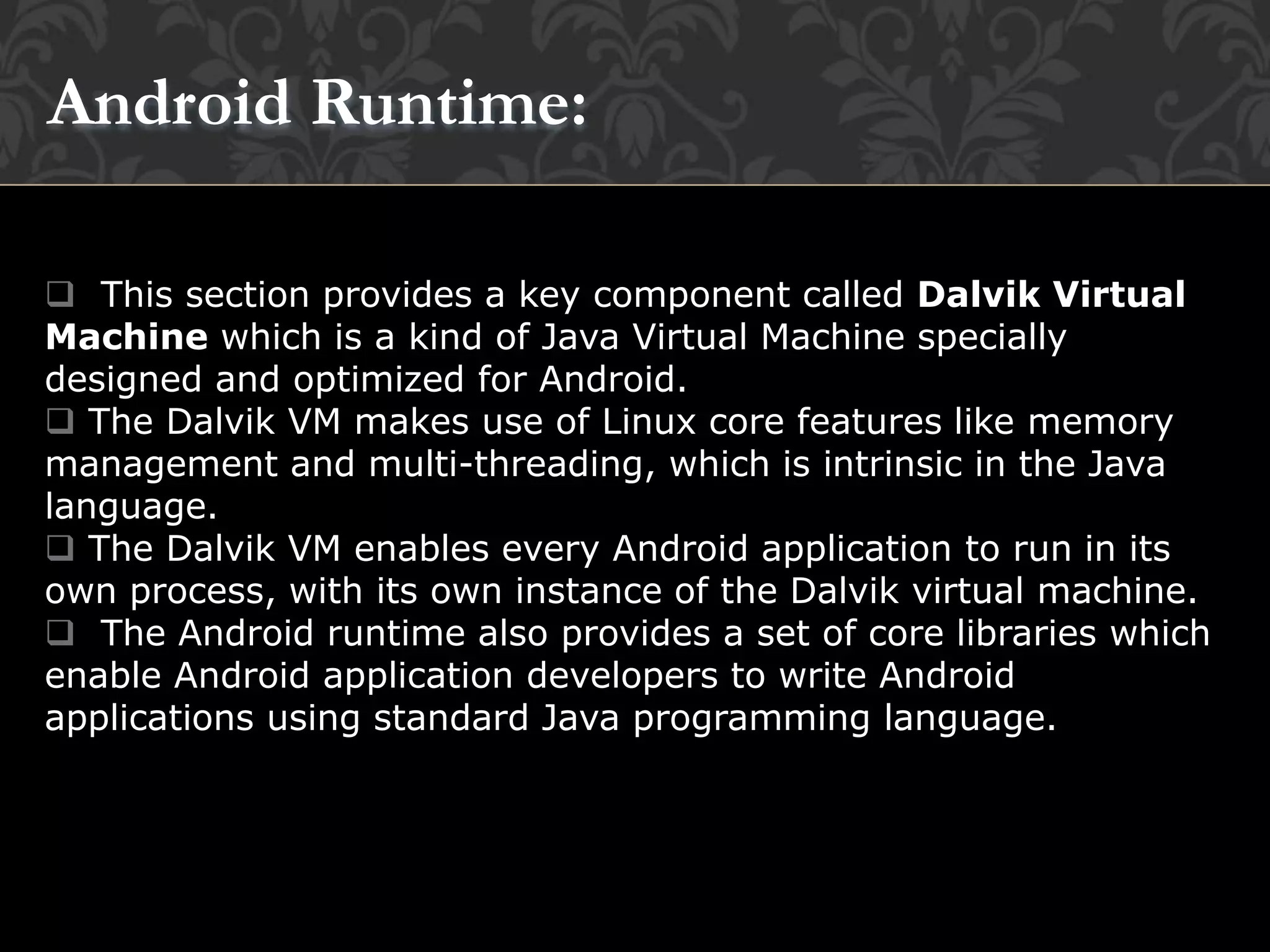  This section provides a key component called Dalvik Virtual
Machine which is a kind of Java Virtual Machine specially
designed and optimized for Android.
 The Dalvik VM makes use of Linux core features like memory
management and multi-threading, which is intrinsic in the Java
language.
 The Dalvik VM enables every Android application to run in its
own process, with its own instance of the Dalvik virtual machine.
 The Android runtime also provides a set of core libraries which
enable Android application developers to write Android
applications using standard Java programming language.
Android Runtime:
 