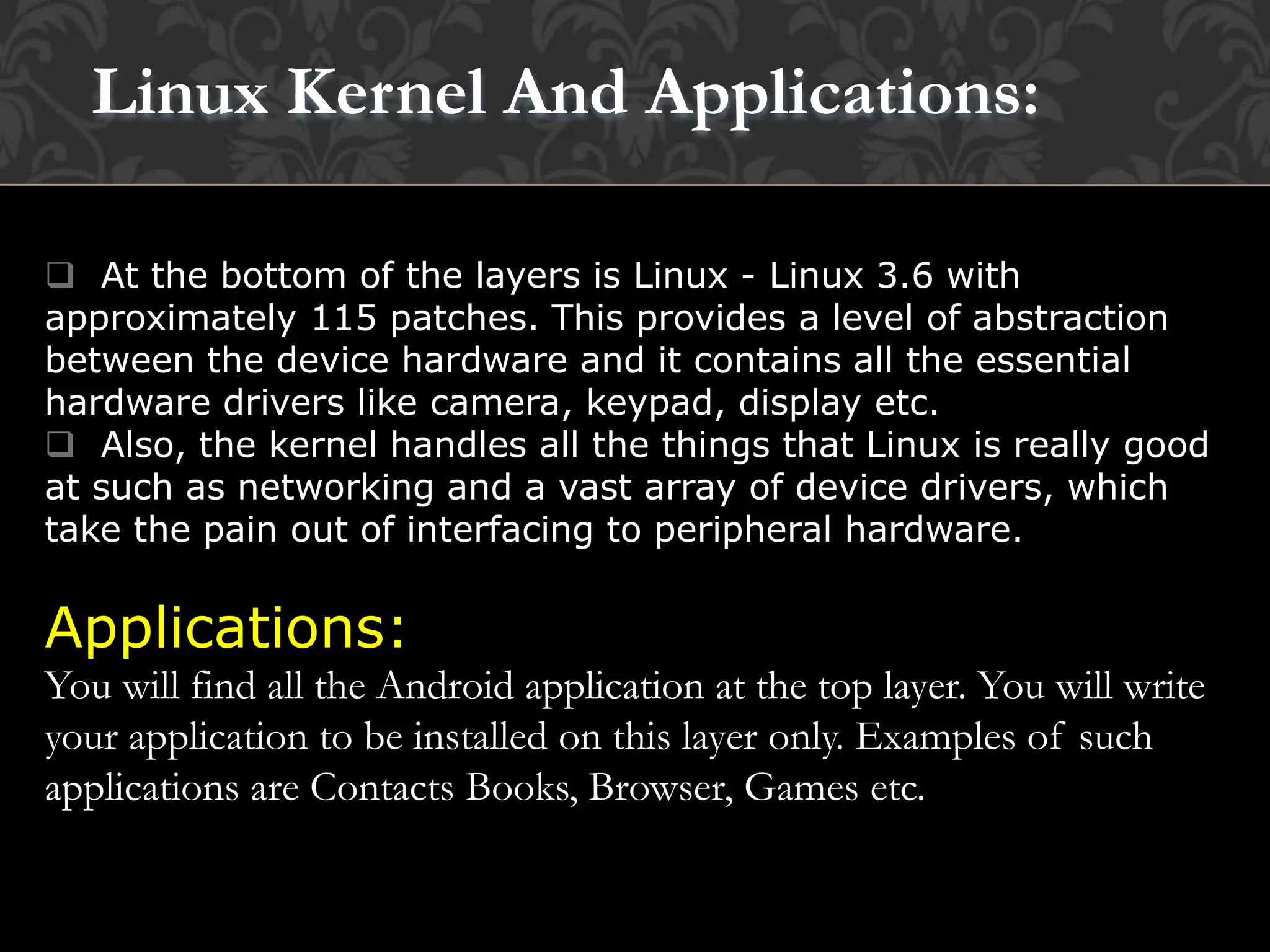  At the bottom of the layers is Linux - Linux 3.6 with
approximately 115 patches. This provides a level of abstraction
between the device hardware and it contains all the essential
hardware drivers like camera, keypad, display etc.
 Also, the kernel handles all the things that Linux is really good
at such as networking and a vast array of device drivers, which
take the pain out of interfacing to peripheral hardware.
Applications:
You will find all the Android application at the top layer. You will write
your application to be installed on this layer only. Examples of such
applications are Contacts Books, Browser, Games etc.
Linux Kernel And Applications:
 
