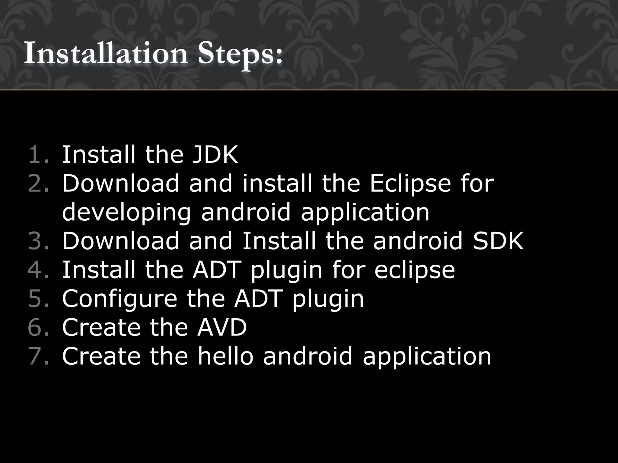 1. Install the JDK
2. Download and install the Eclipse for
developing android application
3. Download and Install the android SDK
4. Install the ADT plugin for eclipse
5. Configure the ADT plugin
6. Create the AVD
7. Create the hello android application
Installation Steps:
 