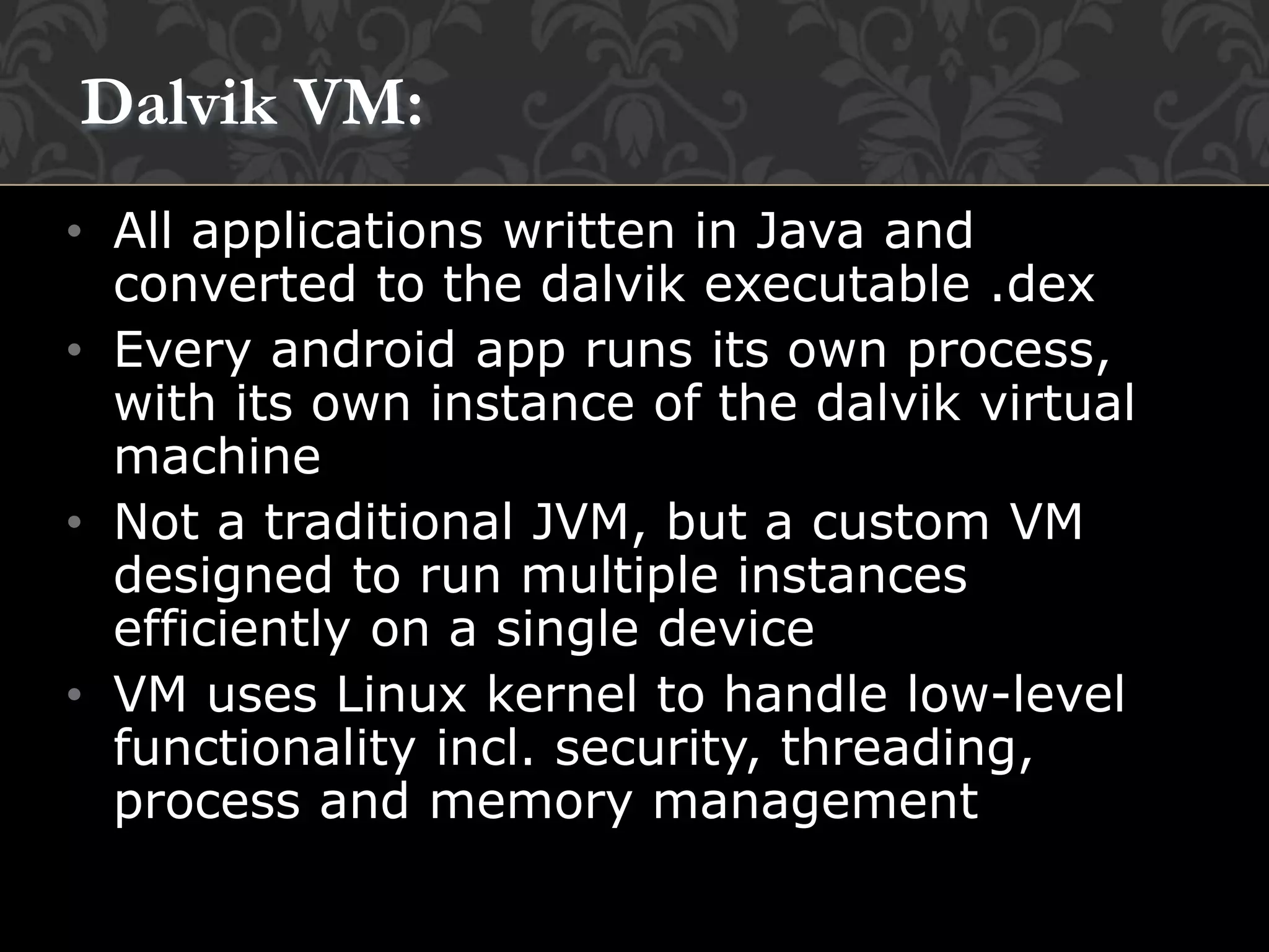 • All applications written in Java and
converted to the dalvik executable .dex
• Every android app runs its own process,
with its own instance of the dalvik virtual
machine
• Not a traditional JVM, but a custom VM
designed to run multiple instances
efficiently on a single device
• VM uses Linux kernel to handle low-level
functionality incl. security, threading,
process and memory management
Dalvik VM:
 