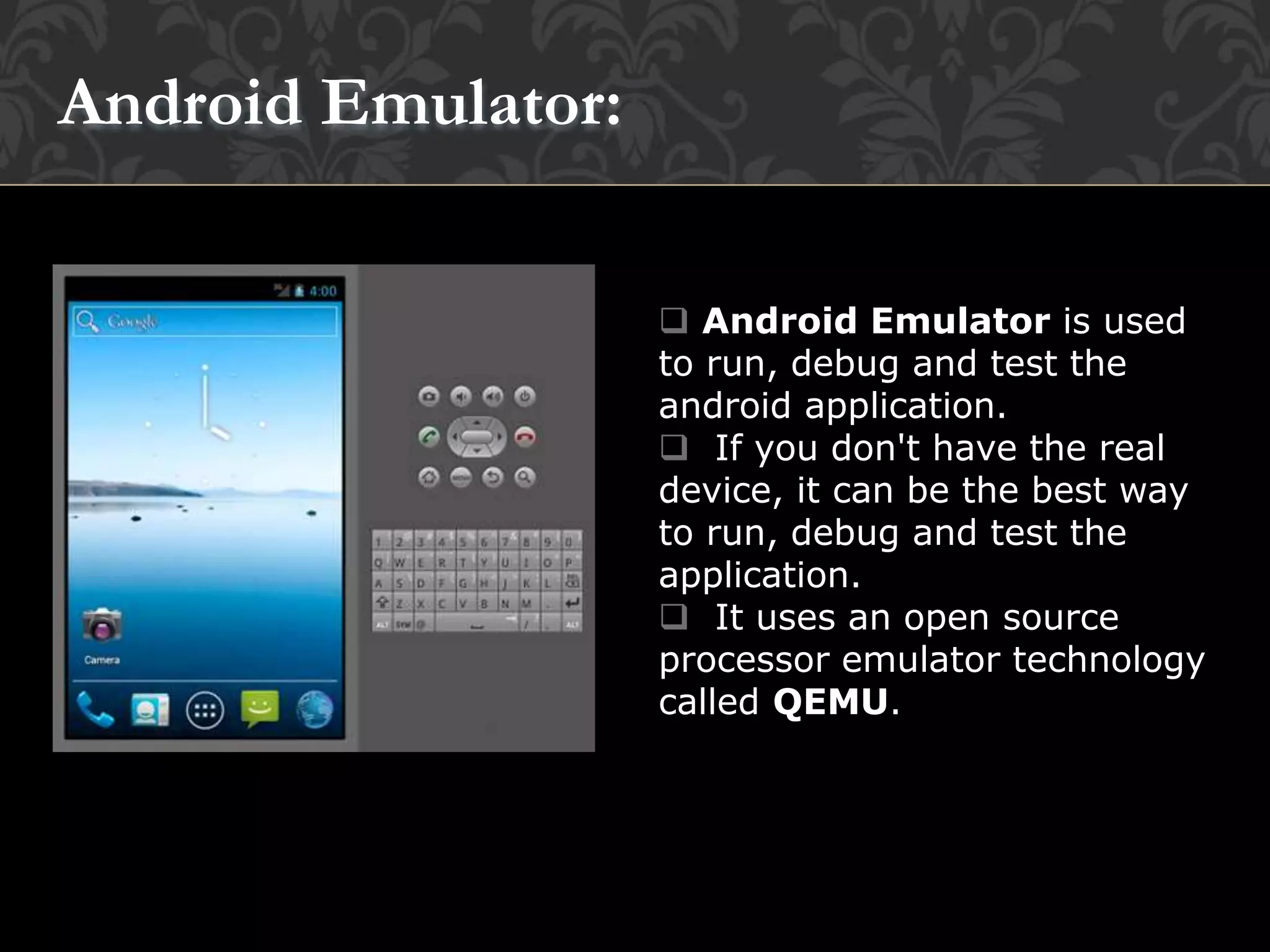  Android Emulator is used
to run, debug and test the
android application.
 If you don't have the real
device, it can be the best way
to run, debug and test the
application.
 It uses an open source
processor emulator technology
called QEMU.
Android Emulator:
 
