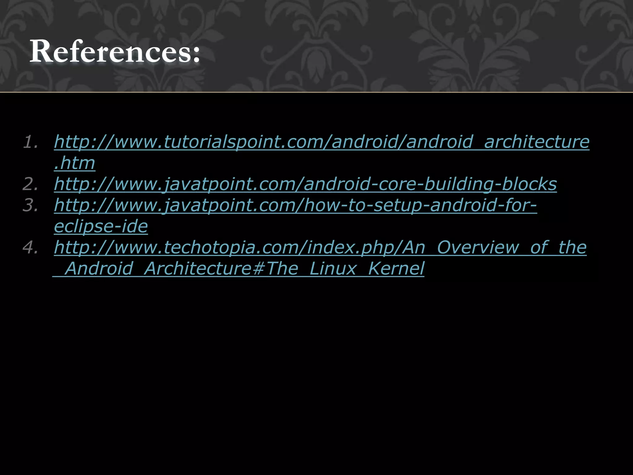 1. http://www.tutorialspoint.com/android/android_architecture
.htm
2. http://www.javatpoint.com/android-core-building-blocks
3. http://www.javatpoint.com/how-to-setup-android-for-
eclipse-ide
4. http://www.techotopia.com/index.php/An_Overview_of_the
_Android_Architecture#The_Linux_Kernel
References:
 