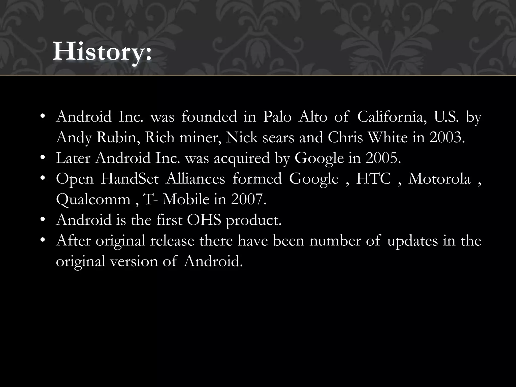 History:
• Android Inc. was founded in Palo Alto of California, U.S. by
Andy Rubin, Rich miner, Nick sears and Chris White in 2003.
• Later Android Inc. was acquired by Google in 2005.
• Open HandSet Alliances formed Google , HTC , Motorola ,
Qualcomm , T- Mobile in 2007.
• Android is the first OHS product.
• After original release there have been number of updates in the
original version of Android.
 