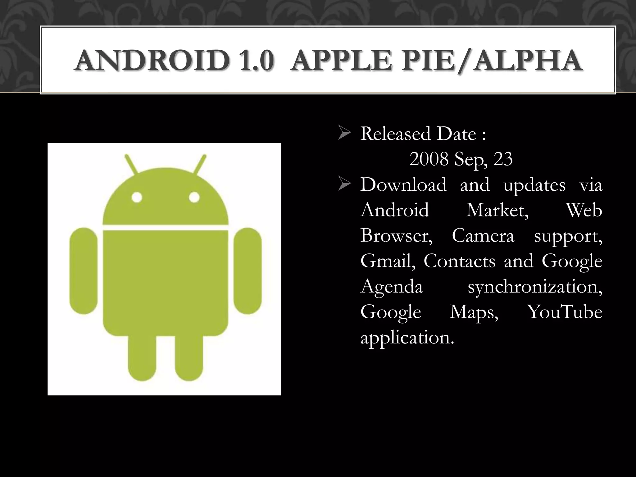  Released Date :
2008 Sep, 23
 Download and updates via
Android Market, Web
Browser, Camera support,
Gmail, Contacts and Google
Agenda synchronization,
Google Maps, YouTube
application.
ANDROID 1.0 APPLE PIE/ALPHA
 
