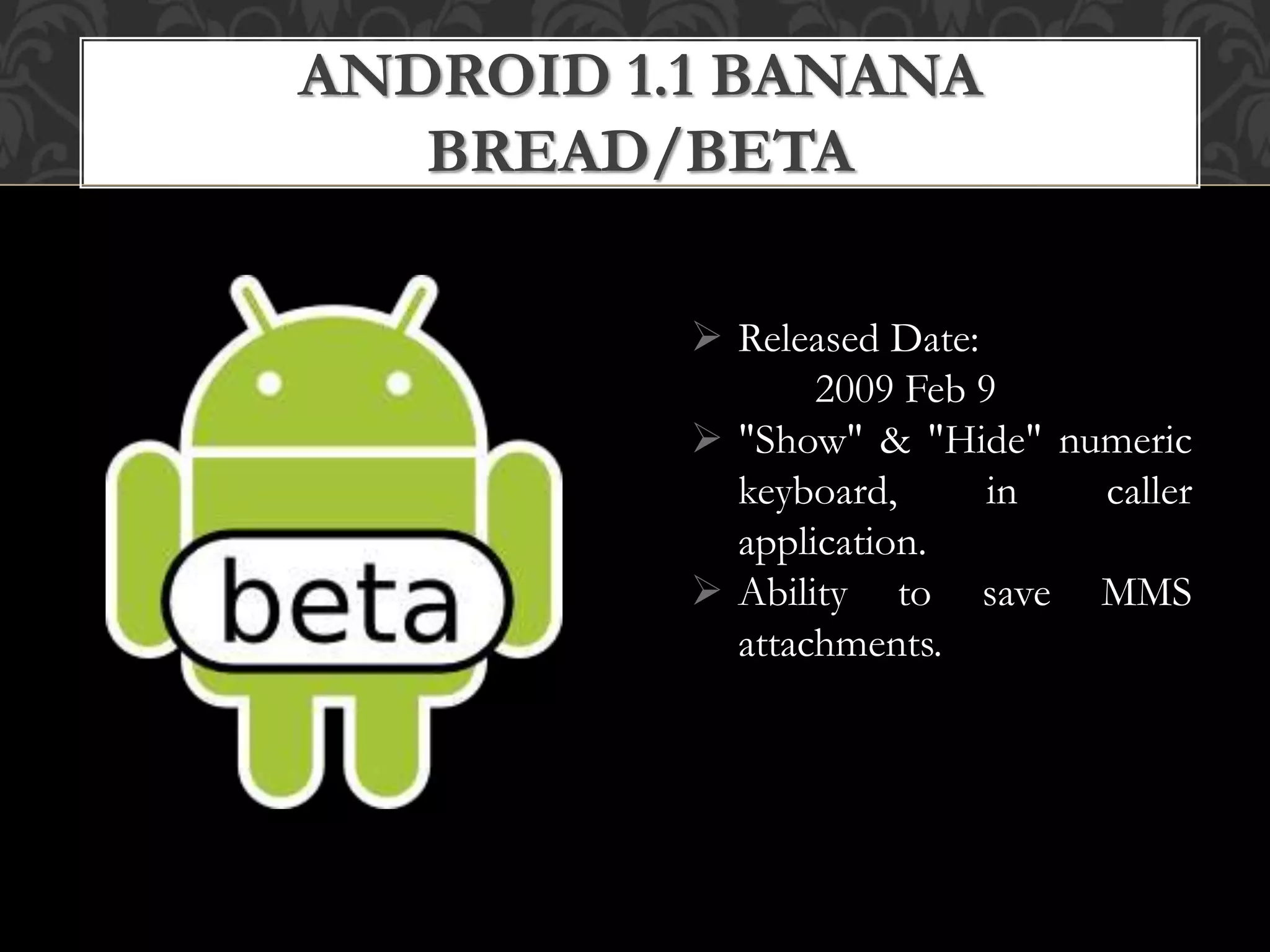  Released Date:
2009 Feb 9
 "Show" & "Hide" numeric
keyboard, in caller
application.
 Ability to save MMS
attachments.
ANDROID 1.1 BANANA
BREAD/BETA
 