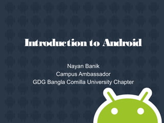 Introduction to Android
Nayan Banik
Campus Ambassador
GDG Bangla Comilla University Chapter
 