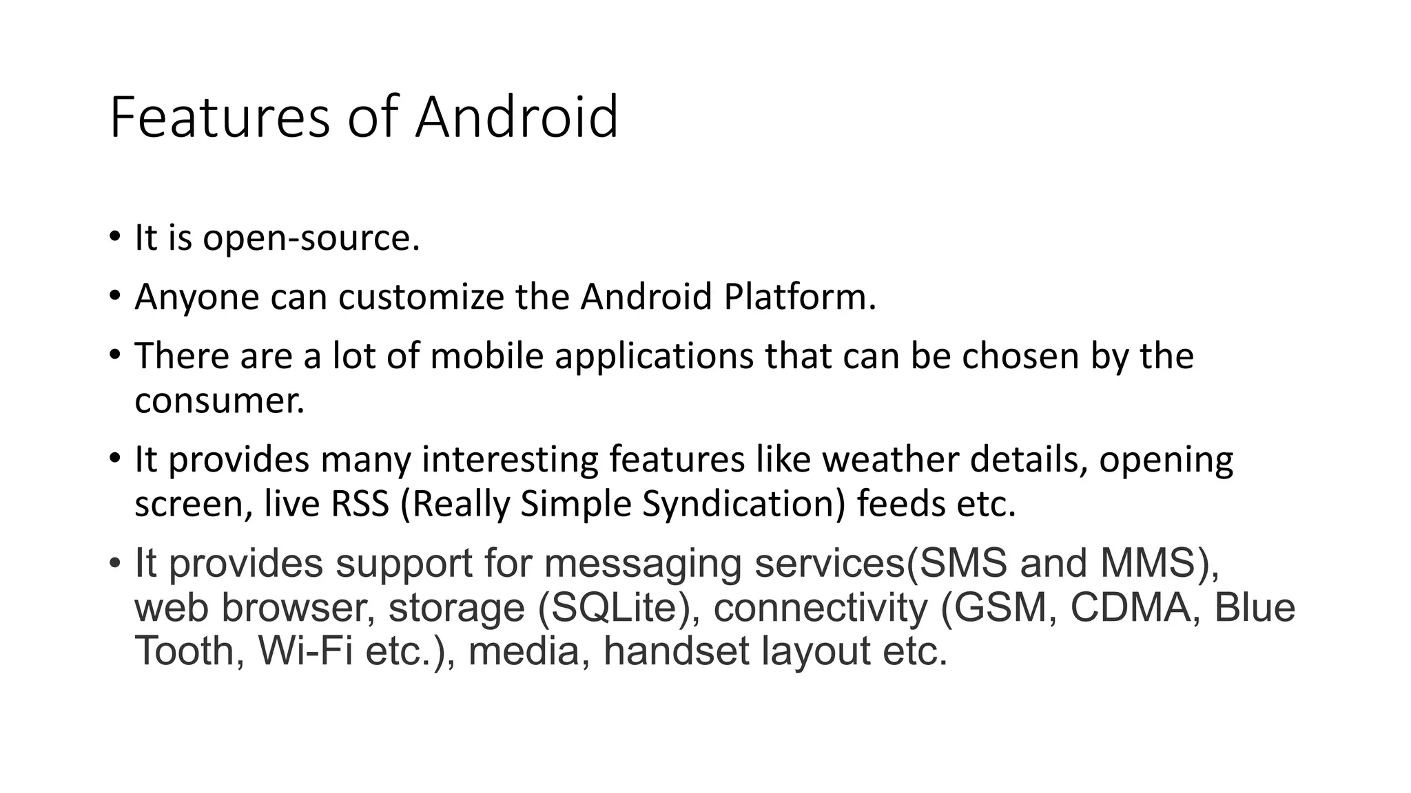 Features of Android
• It is open-source.
• Anyone can customize the Android Platform.
• There are a lot of mobile applications that can be chosen by the
consumer.
• It provides many interesting features like weather details, opening
screen, live RSS (Really Simple Syndication) feeds etc.
• It provides support for messaging services(SMS and MMS),
web browser, storage (SQLite), connectivity (GSM, CDMA, Blue
Tooth, Wi-Fi etc.), media, handset layout etc.
 