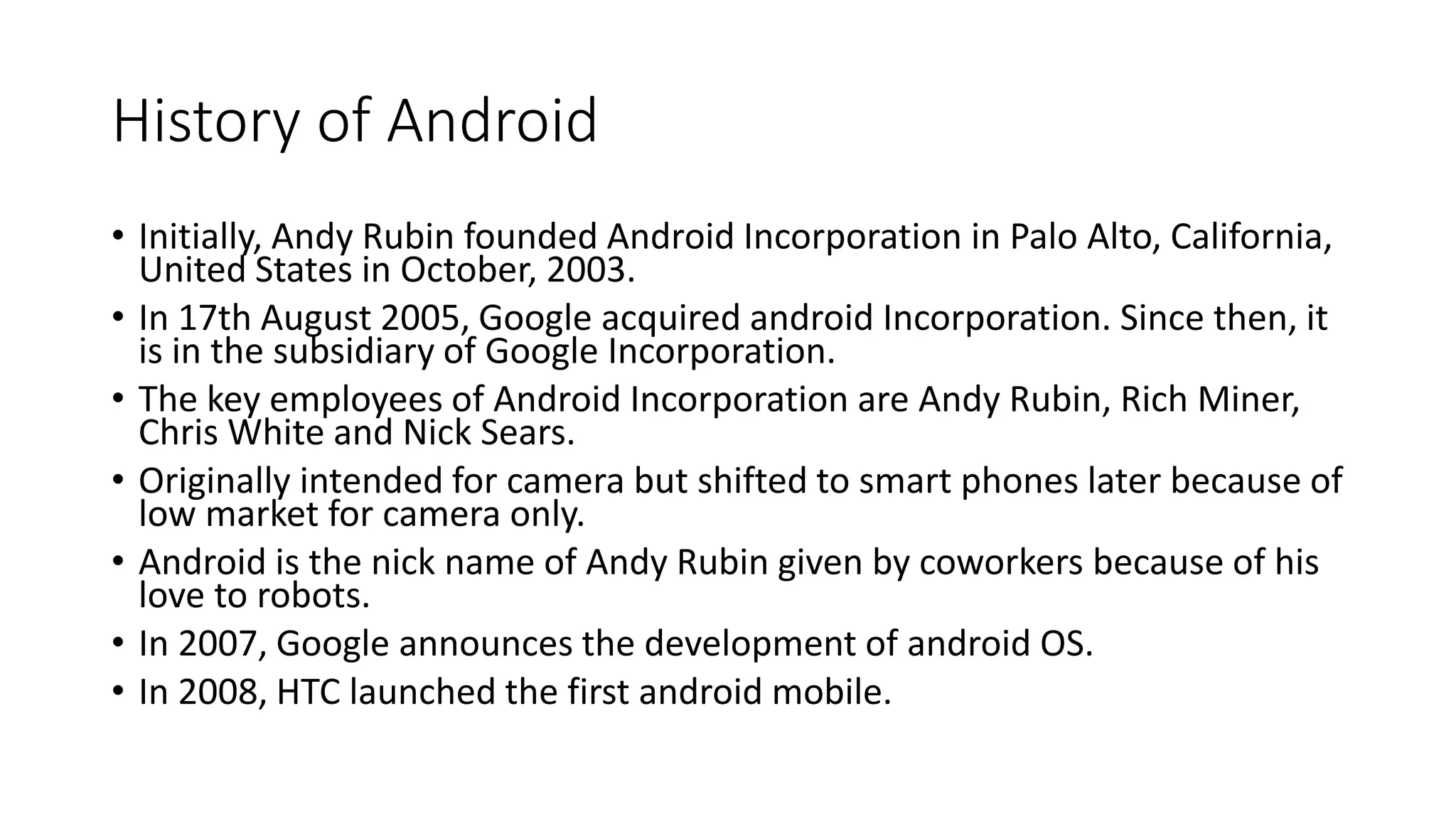 History of Android
• Initially, Andy Rubin founded Android Incorporation in Palo Alto, California,
United States in October, 2003.
• In 17th August 2005, Google acquired android Incorporation. Since then, it
is in the subsidiary of Google Incorporation.
• The key employees of Android Incorporation are Andy Rubin, Rich Miner,
Chris White and Nick Sears.
• Originally intended for camera but shifted to smart phones later because of
low market for camera only.
• Android is the nick name of Andy Rubin given by coworkers because of his
love to robots.
• In 2007, Google announces the development of android OS.
• In 2008, HTC launched the first android mobile.
 