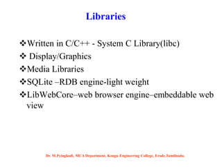 Written in C/C++ - System C Library(libc)
 Display/Graphics
Media Libraries
SQLite –RDB engine-light weight
LibWebCore–web browser engine–embeddable web
view
Libraries
Dr. M.Pyingkodi, MCA Department, Kongu Engineering College, Erode,Tamilnadu.
 