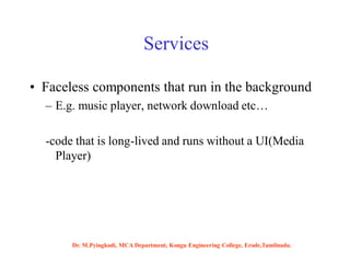 Services
• Faceless components that run in the background
– E.g. music player, network download etc…
-code that is long-lived and runs without a UI(Media
Player)
Dr. M.Pyingkodi, MCA Department, Kongu Engineering College, Erode,Tamilnadu.
 