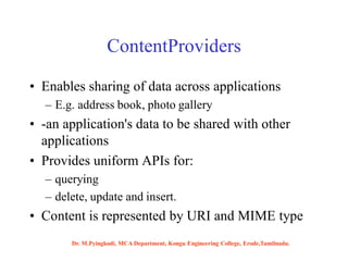 ContentProviders
• Enables sharing of data across applications
– E.g. address book, photo gallery
• -an application's data to be shared with other
applications
• Provides uniform APIs for:
– querying
– delete, update and insert.
• Content is represented by URI and MIME type
Dr. M.Pyingkodi, MCA Department, Kongu Engineering College, Erode,Tamilnadu.
 