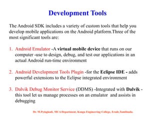 Development Tools
The Android SDK includes a variety of custom tools that help you
develop mobile applications on the Android platform.Three of the
most significant tools are:
1. Android Emulator -A virtual mobile device that runs on our
computer -use to design, debug, and test our applications in an
actual Android run-time environment
2. Android Development Tools Plugin -for the Eclipse IDE - adds
powerful extensions to the Eclipse integrated environment
3. Dalvik Debug Monitor Service (DDMS) -Integrated with Dalvik -
this tool let us manage processes on an emulator and assists in
debugging
Dr. M.Pyingkodi, MCA Department, Kongu Engineering College, Erode,Tamilnadu.
 