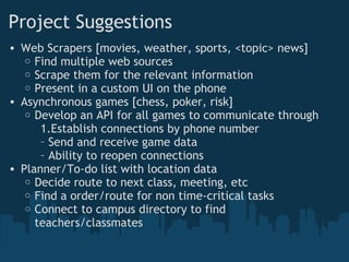 Project Suggestions
• Web Scrapers [movies, weather, sports, <topic> news]
   o Find multiple web sources
   o Scrape them for the relevant information
   o Present in a custom UI on the phone
• Asynchronous games [chess, poker, risk]
   o Develop an API for all games to communicate through
      1.Establish connections by phone number
      – Send and receive game data
      – Ability to reopen connections 
• Planner/To-do list with location data
   o Decide route to next class, meeting, etc
   o Find a order/route for non time-critical tasks
   o Connect to campus directory to find
     teachers/classmates
 