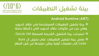 ‫التطبيقا‬ ‫تشغيل‬ ‫بيئة‬‫ت‬
Android Runtime (ART)
‫نظ‬ ‫في‬ ‫المستخدمة‬ ‫التطبيقات‬ ‫تشغيل‬ ‫بيئة‬‫اندرويد‬ ‫ام‬
‫ساب‬ ‫ذكرناها‬ ‫التي‬ ‫أندرويد‬ ‫نظام‬ ‫مكونات‬ ‫من‬ ‫جزء‬ ‫وهي‬‫قا‬
‫المسماة‬ ‫القديمة‬ ‫التشغيل‬ ‫بيئة‬ ‫استبدلت‬Dalvik VM
‫ا‬ ‫تحويل‬ ‫على‬ ‫التطبيقات‬ ‫تشغيل‬ ‫بيئة‬ ‫تعمل‬‫ل‬Byte
Code‫قبل‬ ‫من‬ ‫تنفيذها‬ ‫يمكن‬ ‫أولية‬ ‫تعليمات‬ ‫إلى‬‫الجهاز‬.
 