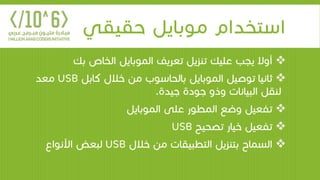 ‫حقيقي‬ ‫موبايل‬ ‫استخدام‬
‫ب‬ ‫الخاص‬ ‫الموبايل‬ ‫تعريف‬ ‫تنزيل‬ ‫عليك‬ ‫يجب‬ ‫أوال‬‫ك‬
‫كاب‬ ‫خالل‬ ‫من‬ ‫بالحاسوب‬ ‫الموبايل‬ ‫توصيل‬ ‫ثانيا‬‫ل‬USB‫معد‬
‫جيدة‬ ‫جودة‬ ‫وذو‬ ‫البيانات‬ ‫لنقل‬.
‫الموبايل‬ ‫على‬ ‫المطور‬ ‫وضع‬ ‫تفعيل‬
‫تصحيح‬ ‫خيار‬ ‫تفعيل‬USB
‫خالل‬ ‫من‬ ‫التطبيقات‬ ‫بتنزيل‬ ‫السماح‬USB‫األنواع‬ ‫لبعض‬
 