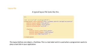 Layout file
A typical layout file looks like this:
This layout defines one object, a TextView. This is a text label and it is used when a programmer wants to
place a text title in your application.
 
