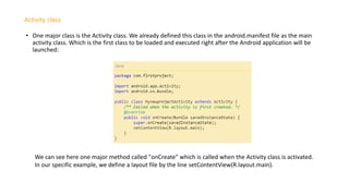 • One major class is the Activity class. We already defined this class in the android.manifest file as the main
activity class. Which is the first class to be loaded and executed right after the Android application will be
launched:
Activity class
We can see here one major method called "onCreate" which is called when the Activity class is activated.
In our specific example, we define a layout file by the line setContentView(R.layout.main).
 