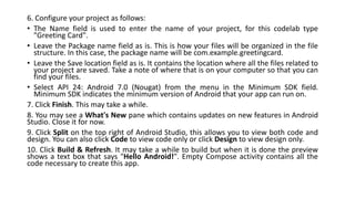 6. Configure your project as follows:
• The Name field is used to enter the name of your project, for this codelab type
"Greeting Card".
• Leave the Package name field as is. This is how your files will be organized in the file
structure. In this case, the package name will be com.example.greetingcard.
• Leave the Save location field as is. It contains the location where all the files related to
your project are saved. Take a note of where that is on your computer so that you can
find your files.
• Select API 24: Android 7.0 (Nougat) from the menu in the Minimum SDK field.
Minimum SDK indicates the minimum version of Android that your app can run on.
7. Click Finish. This may take a while.
8. You may see a What's New pane which contains updates on new features in Android
Studio. Close it for now.
9. Click Split on the top right of Android Studio, this allows you to view both code and
design. You can also click Code to view code only or click Design to view design only.
10. Click Build & Refresh. It may take a while to build but when it is done the preview
shows a text box that says "Hello Android!". Empty Compose activity contains all the
code necessary to create this app.
 