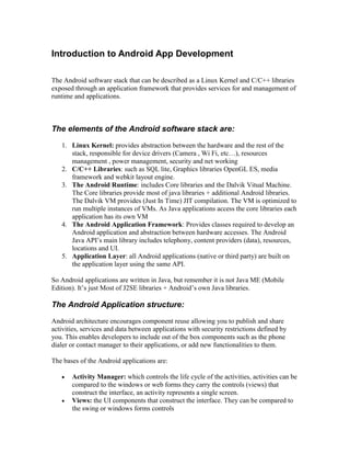 Introduction to Android App Development

The Android software stack that can be described as a Linux Kernel and C/C++ libraries
exposed through an application framework that provides services for and management of
runtime and applications.



The elements of the Android software stack are:
   1. Linux Kernel: provides abstraction between the hardware and the rest of the
      stack, responsible for device drivers (Camera , Wi Fi, etc…), resources
      management , power management, security and net working
   2. C/C++ Libraries: such as SQL lite, Graphics libraries OpenGL ES, media
      framework and webkit layout engine.
   3. The Android Runtime: includes Core libraries and the Dalvik Vitual Machine.
      The Core libraries provide most of java libraries + additional Android libraries.
      The Dalvik VM provides (Just In Time) JIT compilation. The VM is optimized to
      run multiple instances of VMs. As Java applications access the core libraries each
      application has its own VM
   4. The Android Application Framework: Provides classes required to develop an
      Android application and abstraction between hardware accesses. The Android
      Java API’s main library includes telephony, content providers (data), resources,
      locations and UI.
   5. Application Layer: all Android applications (native or third party) are built on
      the application layer using the same API.

So Android applications are written in Java, but remember it is not Java ME (Mobile
Edition). It’s just Most of J2SE libraries + Android’s own Java libraries.

The Android Application structure:
Android architecture encourages component reuse allowing you to publish and share
activities, services and data between applications with security restrictions defined by
you. This enables developers to include out of the box components such as the phone
dialer or contact manager to their applications, or add new functionalities to them.

The bases of the Android applications are:

      Activity Manager: which controls the life cycle of the activities, activities can be
       compared to the windows or web forms they carry the controls (views) that
       construct the interface, an activity represents a single screen.
      Views: the UI components that construct the interface. They can be compared to
       the swing or windows forms controls
 