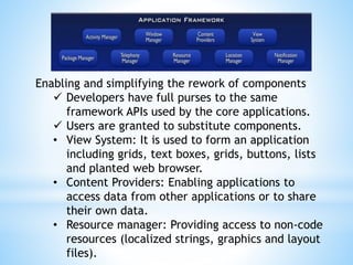Enabling and simplifying the rework of components
 Developers have full purses to the same
framework APIs used by the core applications.
 Users are granted to substitute components.
• View System: It is used to form an application
including grids, text boxes, grids, buttons, lists
and planted web browser.
• Content Providers: Enabling applications to
access data from other applications or to share
their own data.
• Resource manager: Providing access to non-code
resources (localized strings, graphics and layout
files).
 
