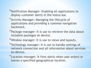 *Notification Manager: Enabling all applications to
display customer alerts in the status bar.
*Activity Manager: Managing the lifecycle of
applications and providing a common navigation
backstack.
*Package manager: It is use to retrieve the data about
installed packages on device.
*Window manager: It is use to views and layouts.
*Technology manager: It is use to handle settings of
network connection and all information about services
on device.
*Location manager: It fires alerts when user enters or
leaves a specified geographical location.
 