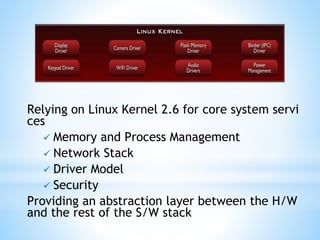 Relying on Linux Kernel 2.6 for core system servi
ces
 Memory and Process Management
 Network Stack
 Driver Model
 Security
Providing an abstraction layer between the H/W
and the rest of the S/W stack
 