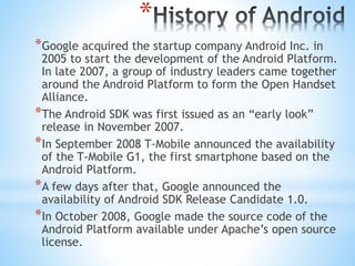 *
*Google acquired the startup company Android Inc. in
2005 to start the development of the Android Platform.
In late 2007, a group of industry leaders came together
around the Android Platform to form the Open Handset
Alliance.
*The Android SDK was first issued as an “early look”
release in November 2007.
*In September 2008 T-Mobile announced the availability
of the T-Mobile G1, the first smartphone based on the
Android Platform.
*A few days after that, Google announced the
availability of Android SDK Release Candidate 1.0.
*In October 2008, Google made the source code of the
Android Platform available under Apache’s open source
license.
 