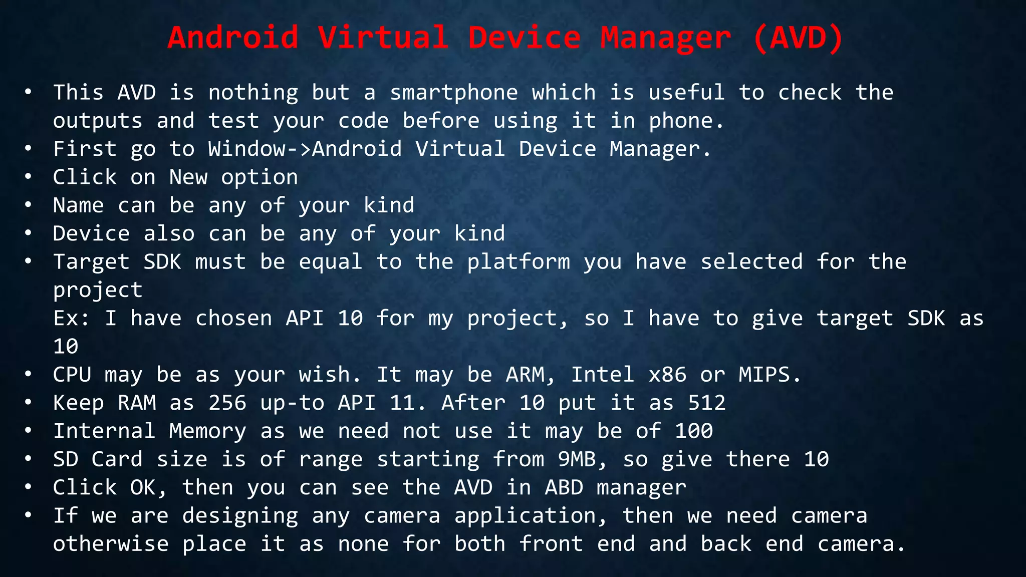 Android Virtual Device Manager (AVD)
• This AVD is nothing but a smartphone which is useful to check the
outputs and test your code before using it in phone.
• First go to Window->Android Virtual Device Manager.
• Click on New option
• Name can be any of your kind
• Device also can be any of your kind
• Target SDK must be equal to the platform you have selected for the
project
Ex: I have chosen API 10 for my project, so I have to give target SDK as
10
• CPU may be as your wish. It may be ARM, Intel x86 or MIPS.
• Keep RAM as 256 up-to API 11. After 10 put it as 512
• Internal Memory as we need not use it may be of 100
• SD Card size is of range starting from 9MB, so give there 10
• Click OK, then you can see the AVD in ABD manager
• If we are designing any camera application, then we need camera
otherwise place it as none for both front end and back end camera.
 