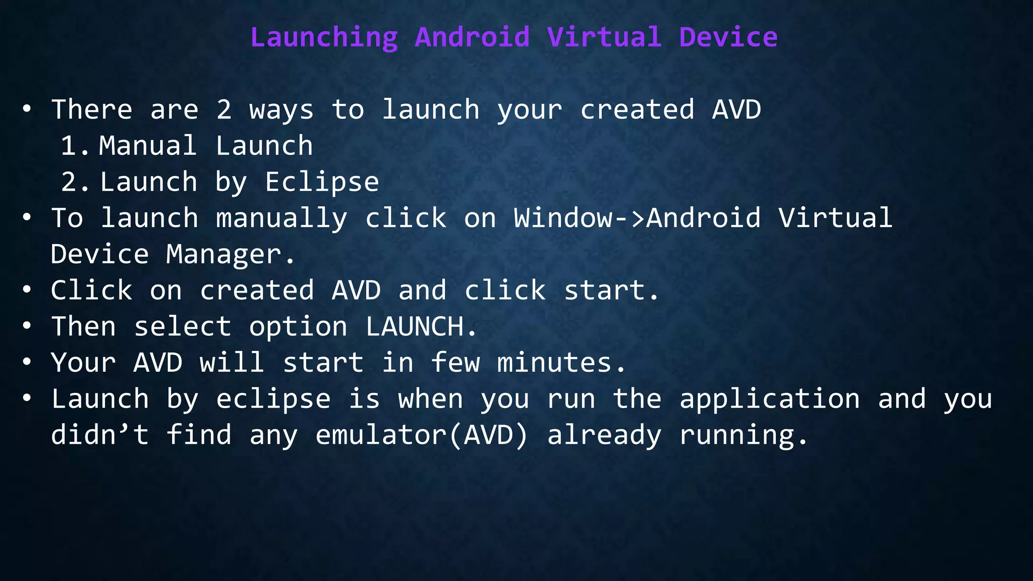 Launching Android Virtual Device
• There are 2 ways to launch your created AVD
1. Manual Launch
2. Launch by Eclipse
• To launch manually click on Window->Android Virtual
Device Manager.
• Click on created AVD and click start.
• Then select option LAUNCH.
• Your AVD will start in few minutes.
• Launch by eclipse is when you run the application and you
didn’t find any emulator(AVD) already running.
 