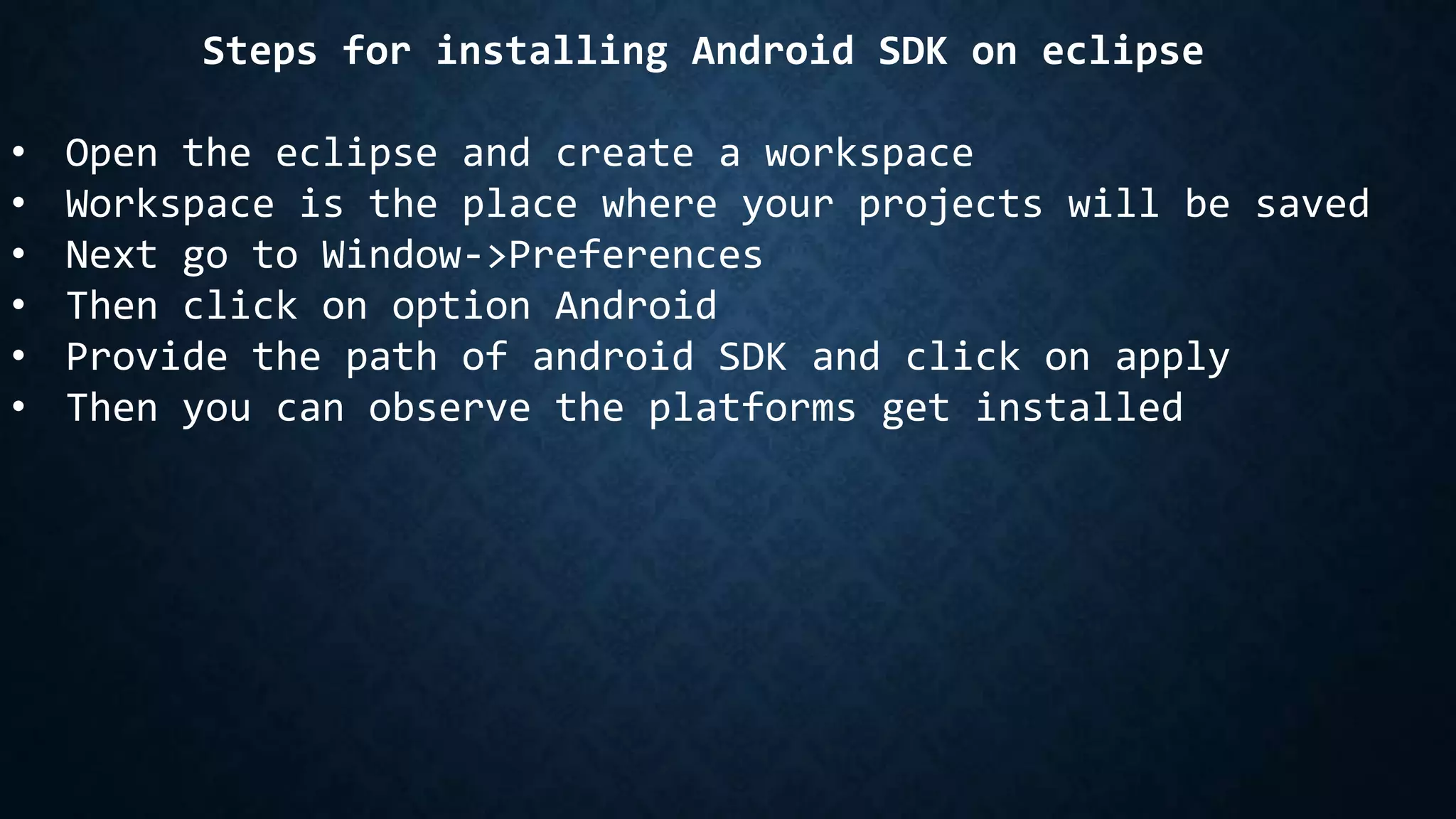 Steps for installing Android SDK on eclipse
• Open the eclipse and create a workspace
• Workspace is the place where your projects will be saved
• Next go to Window->Preferences
• Then click on option Android
• Provide the path of android SDK and click on apply
• Then you can observe the platforms get installed
 