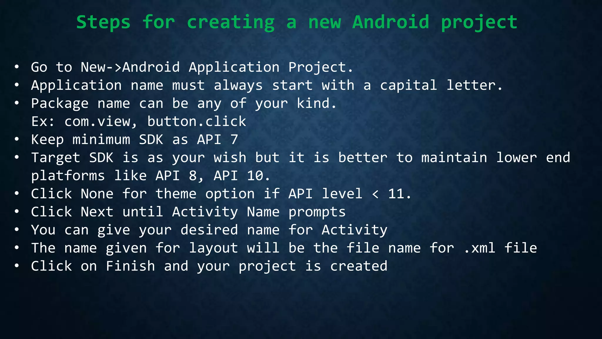 Steps for creating a new Android project
• Go to New->Android Application Project.
• Application name must always start with a capital letter.
• Package name can be any of your kind.
Ex: com.view, button.click
• Keep minimum SDK as API 7
• Target SDK is as your wish but it is better to maintain lower end
platforms like API 8, API 10.
• Click None for theme option if API level < 11.
• Click Next until Activity Name prompts
• You can give your desired name for Activity
• The name given for layout will be the file name for .xml file
• Click on Finish and your project is created
 
