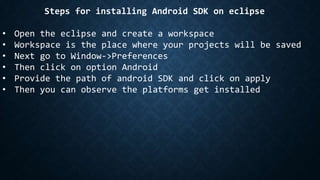 Steps for installing Android SDK on eclipse
• Open the eclipse and create a workspace
• Workspace is the place where your projects will be saved
• Next go to Window->Preferences
• Then click on option Android
• Provide the path of android SDK and click on apply
• Then you can observe the platforms get installed
 