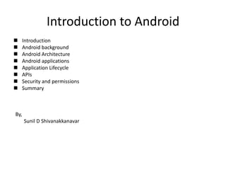 Introduction to Android
   Introduction
   Android background
   Android Architecture
   Android applications
   Application Lifecycle
   APIs
   Security and permissions
   Summary



By,
      Sunil D Shivanakkanavar
 