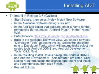 Working with Android Development Tools (ADT)The Android Development Tools (ADT) plugin for Eclipse adds powerful extensions to the Eclipse integrated development environment. It gives you access to other Android development tools from inside the Eclipse IDE. It provides a New Project Wizard It automates and simplifies the process of building your Android application. It provides an Android code editor that helps you write valid XML for your Android manifest and resource files. It will even export your project into a signed APK, which can be distributed to users.