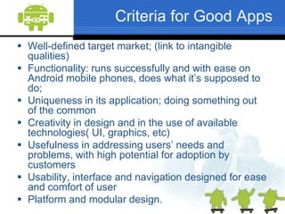 Criteria for Good AppsWell-defined target market; (link to intangible qualities)Functionality: runs successfully and with ease on Android mobile phones, does what it’s supposed to do; Uniqueness in its application; doing something out of the common Creativity in design and in the use of available technologies( UI, graphics, etc)Usefulness in addressing users’ needs and problems, with high potential for adoption by customers Usability, interface and navigation designed for ease and comfort of userPlatform and modular design.