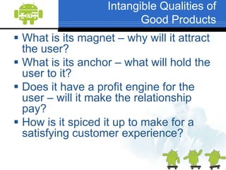 Intangible Qualities of Good ProductsWhat is its magnet – why will it attract the user?What is its anchor – what will hold the user to it?Does it have a profit engine for the user – will it make the relationship pay?How is it spiced it up to make for a satisfying customer experience?