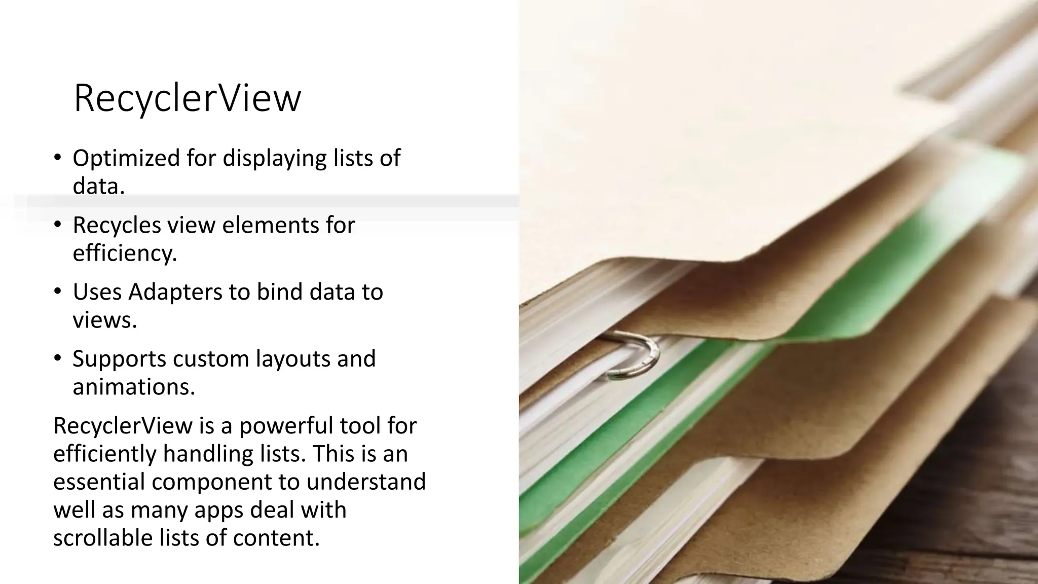 RecyclerView
• Optimized for displaying lists of
data.
• Recycles view elements for
efficiency.
• Uses Adapters to bind data to
views.
• Supports custom layouts and
animations.
RecyclerView is a powerful tool for
efficiently handling lists. This is an
essential component to understand
well as many apps deal with
scrollable lists of content.
 