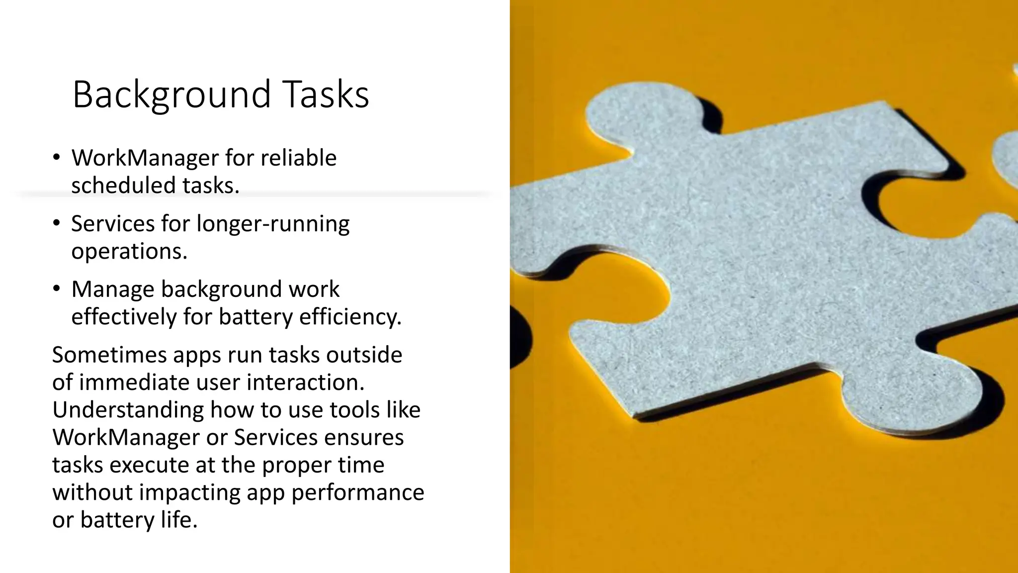Background Tasks
• WorkManager for reliable
scheduled tasks.
• Services for longer-running
operations.
• Manage background work
effectively for battery efficiency.
Sometimes apps run tasks outside
of immediate user interaction.
Understanding how to use tools like
WorkManager or Services ensures
tasks execute at the proper time
without impacting app performance
or battery life.
 