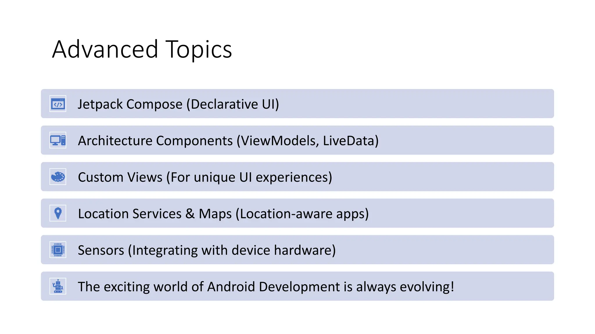 Advanced Topics
Jetpack Compose (Declarative UI)
Architecture Components (ViewModels, LiveData)
Custom Views (For unique UI experiences)
Location Services & Maps (Location-aware apps)
Sensors (Integrating with device hardware)
The exciting world of Android Development is always evolving!
 
