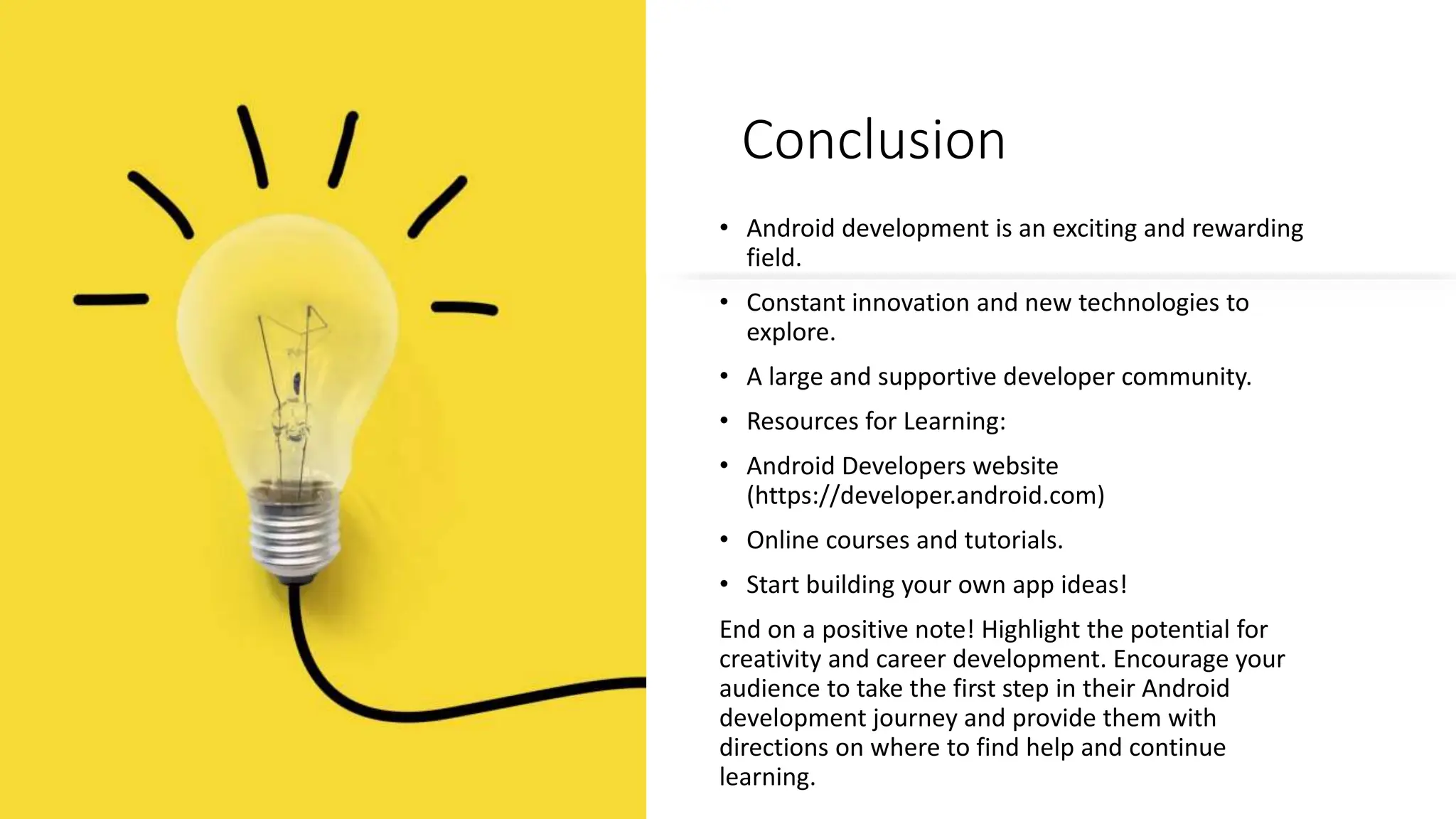 Conclusion
• Android development is an exciting and rewarding
field.
• Constant innovation and new technologies to
explore.
• A large and supportive developer community.
• Resources for Learning:
• Android Developers website
(https://developer.android.com)
• Online courses and tutorials.
• Start building your own app ideas!
End on a positive note! Highlight the potential for
creativity and career development. Encourage your
audience to take the first step in their Android
development journey and provide them with
directions on where to find help and continue
learning.
 