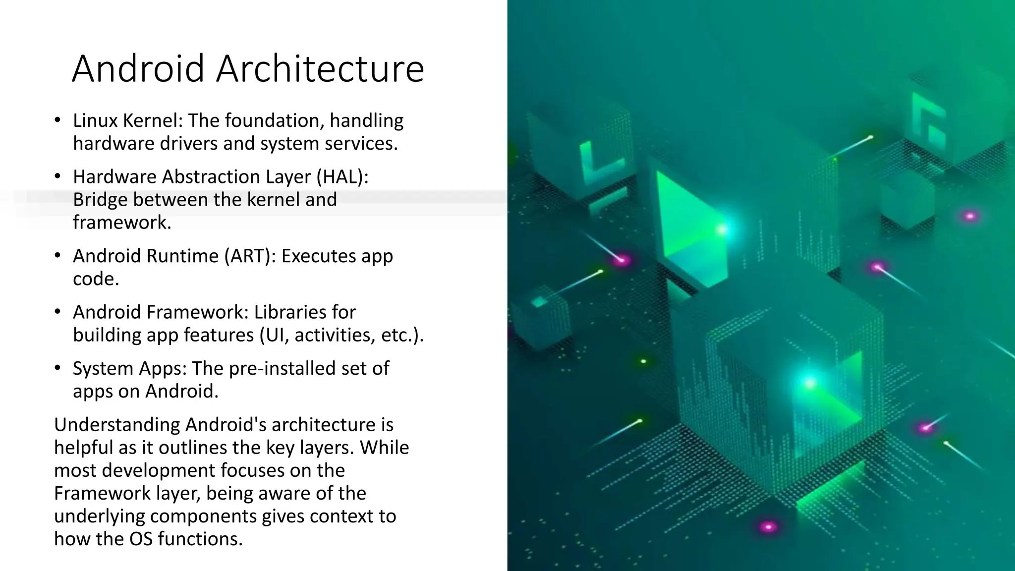 Android Architecture
• Linux Kernel: The foundation, handling
hardware drivers and system services.
• Hardware Abstraction Layer (HAL):
Bridge between the kernel and
framework.
• Android Runtime (ART): Executes app
code.
• Android Framework: Libraries for
building app features (UI, activities, etc.).
• System Apps: The pre-installed set of
apps on Android.
Understanding Android's architecture is
helpful as it outlines the key layers. While
most development focuses on the
Framework layer, being aware of the
underlying components gives context to
how the OS functions.
 
