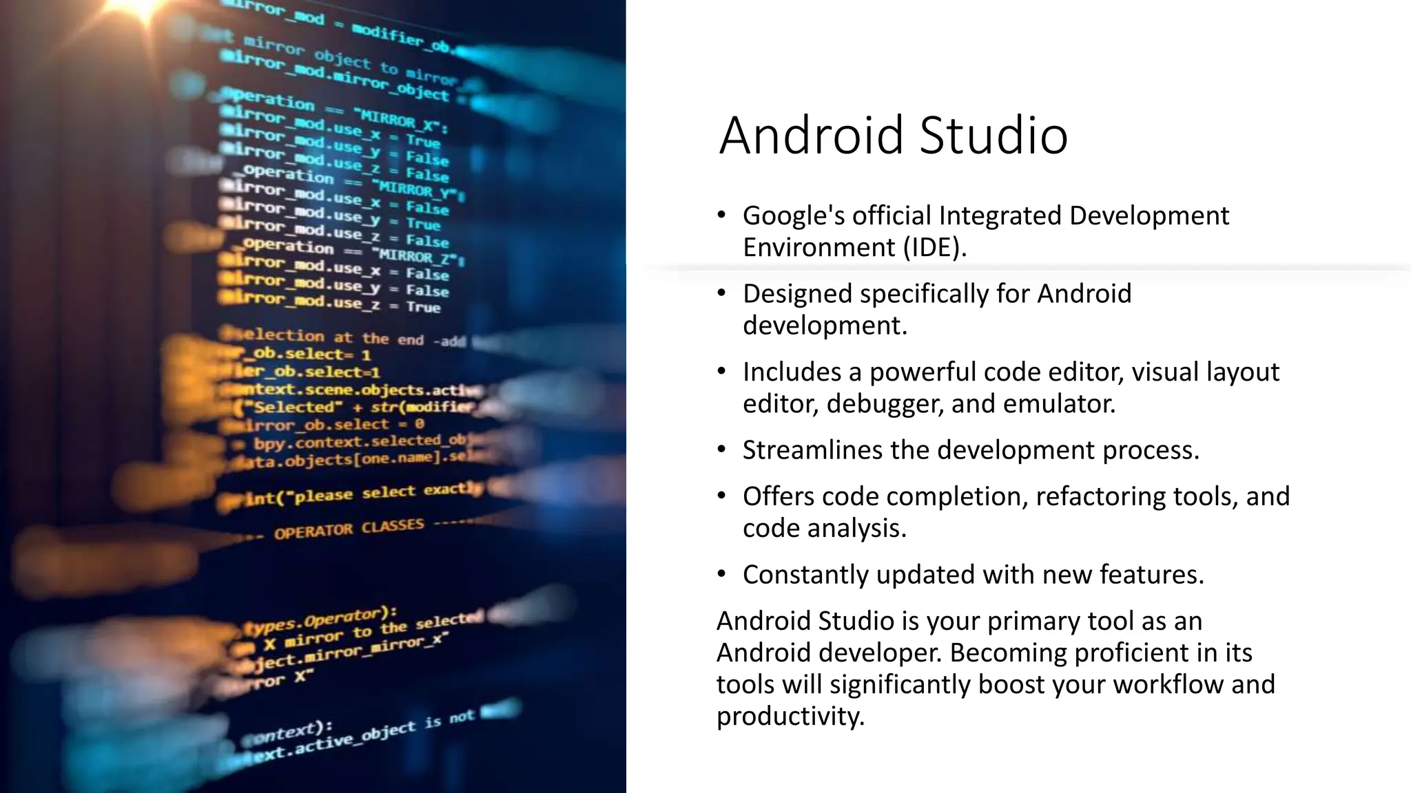 Android Studio
• Google's official Integrated Development
Environment (IDE).
• Designed specifically for Android
development.
• Includes a powerful code editor, visual layout
editor, debugger, and emulator.
• Streamlines the development process.
• Offers code completion, refactoring tools, and
code analysis.
• Constantly updated with new features.
Android Studio is your primary tool as an
Android developer. Becoming proficient in its
tools will significantly boost your workflow and
productivity.
 