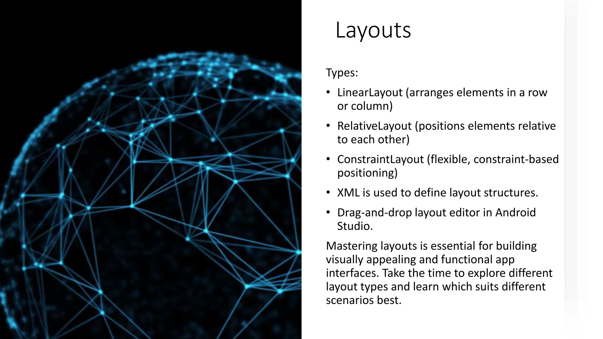 Layouts
Types:
• LinearLayout (arranges elements in a row
or column)
• RelativeLayout (positions elements relative
to each other)
• ConstraintLayout (flexible, constraint-based
positioning)
• XML is used to define layout structures.
• Drag-and-drop layout editor in Android
Studio.
Mastering layouts is essential for building
visually appealing and functional app
interfaces. Take the time to explore different
layout types and learn which suits different
scenarios best.
 