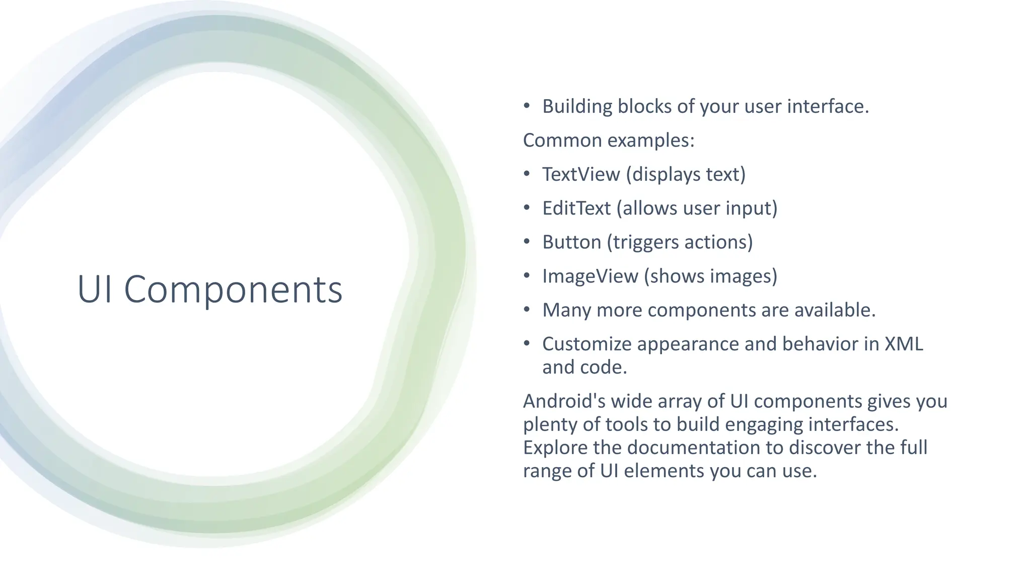 UI Components
• Building blocks of your user interface.
Common examples:
• TextView (displays text)
• EditText (allows user input)
• Button (triggers actions)
• ImageView (shows images)
• Many more components are available.
• Customize appearance and behavior in XML
and code.
Android's wide array of UI components gives you
plenty of tools to build engaging interfaces.
Explore the documentation to discover the full
range of UI elements you can use.
 